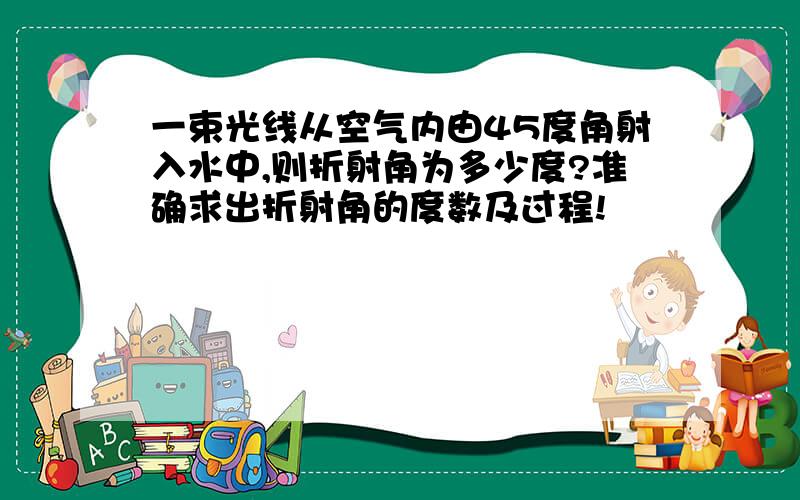 一束光线从空气内由45度角射入水中,则折射角为多少度?准确求出折射角的度数及过程!