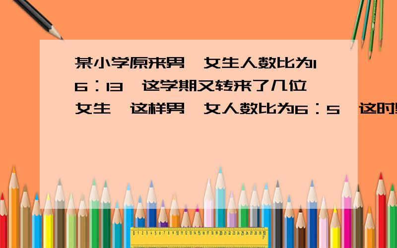 某小学原来男、女生人数比为16：13,这学期又转来了几位女生,这样男、女人数比为6：5,这时男、女生人数共有多少人?