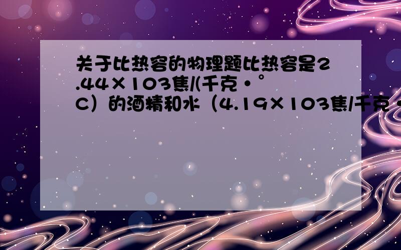 关于比热容的物理题比热容是2.44×103焦/(千克·°C）的酒精和水（4.19×103焦/千克·°C）均匀混合后,比热容变成2.94×103焦/（千克·°C）,则混合液中酒精和水质量之比是多少?