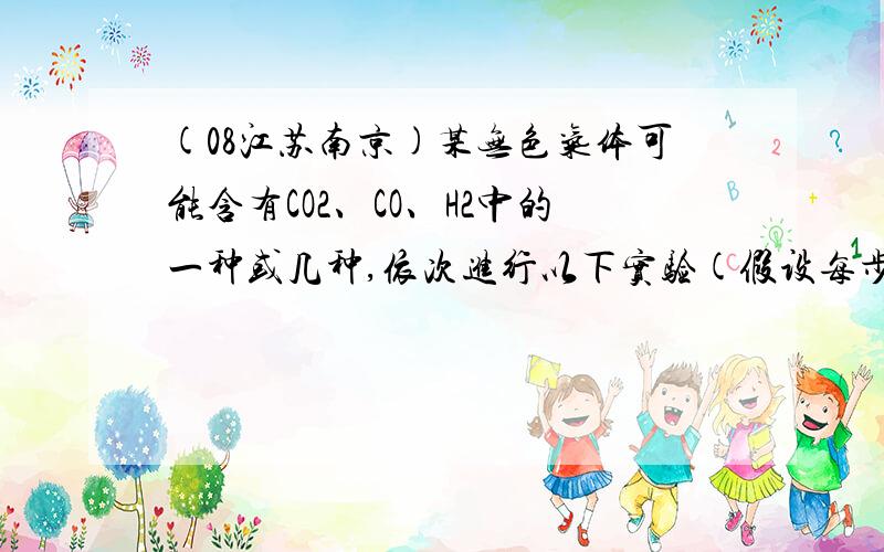 (08江苏南京)某无色气体可能含有CO2、CO、H2中的一种或几种,依次进行以下实验(假设每步反应均完全进行)；①通过赤热的炭层后,恢复到原状态,气体体积不变；②通过灼热的CuO时,固体变成红