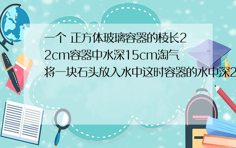 一个 正方体玻璃容器的棱长22cm容器中水深15cm淘气将一块石头放入水中这时容器的水中深20cm石头的体积?