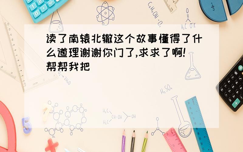 读了南辕北辙这个故事懂得了什么道理谢谢你门了,求求了啊!帮帮我把