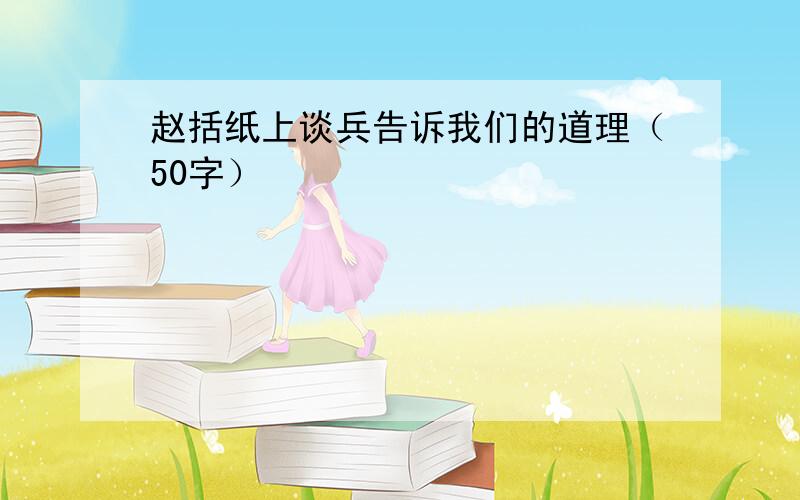 赵括纸上谈兵告诉我们的道理（50字）