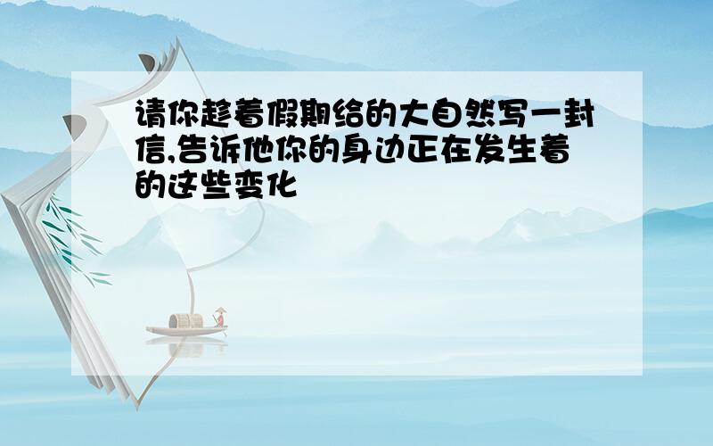 请你趁着假期给的大自然写一封信,告诉他你的身边正在发生着的这些变化