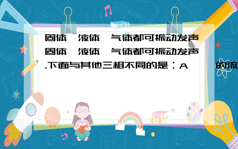 固体、液体、气体都可振动发声固体、液体、气体都可振动发声，下面与其他三相不同的是：A 潺潺的流水声 B 沙沙的落叶声 C 隆隆的飞机声 D 动听的琴声