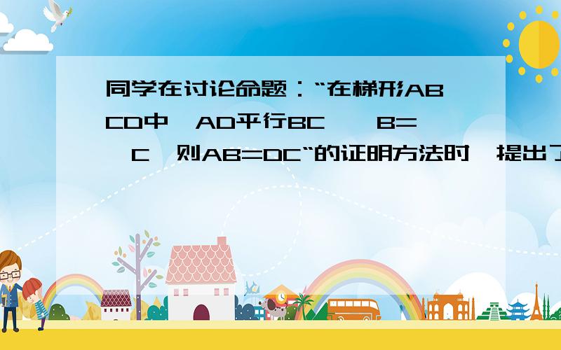 同学在讨论命题：“在梯形ABCD中,AD平行BC,∠B=∠C,则AB=DC“的证明方法时,提出了三种思路思路1：过一个顶点做另一腰的平行线,转化为等腰三角形和平行四边形；思路2：过同一底边上的顶点