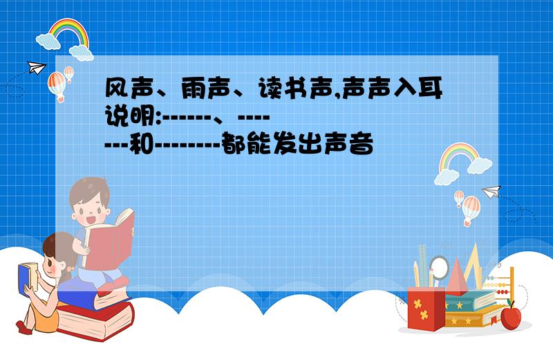 风声、雨声、读书声,声声入耳说明:------、-------和--------都能发出声音
