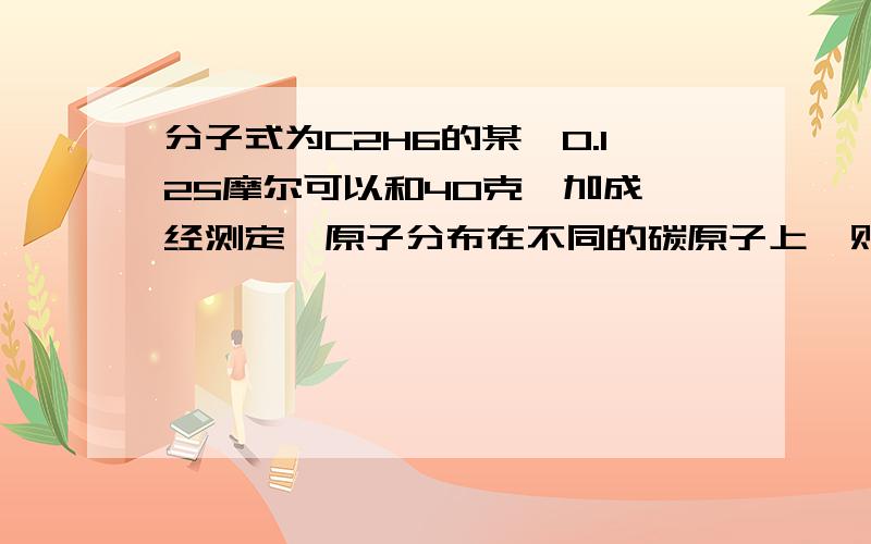 分子式为C2H6的某烃0.125摩尔可以和40克溴加成,经测定溴原子分布在不同的碳原子上,则此烃的结构简式...分子式为C2H6的某烃0.125摩尔可以和40克溴加成,经测定溴原子分布在不同的碳原子上,则