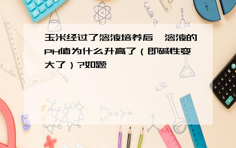 玉米经过了溶液培养后,溶液的PH值为什么升高了（即碱性变大了）?如题