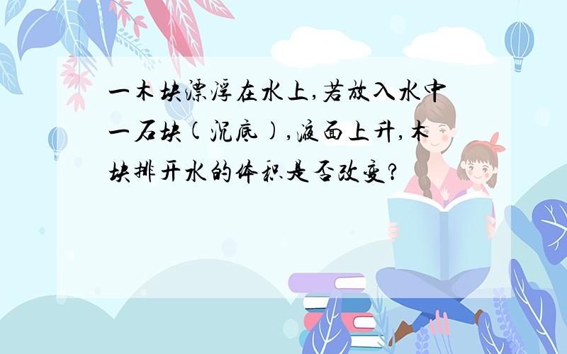 一木块漂浮在水上,若放入水中一石块(沉底),液面上升,木块排开水的体积是否改变?