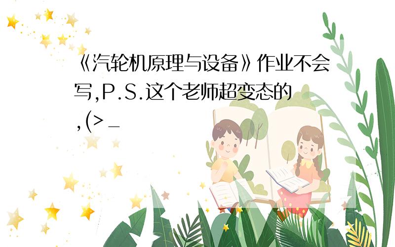 《汽轮机原理与设备》作业不会写,P.S.这个老师超变态的,(>_