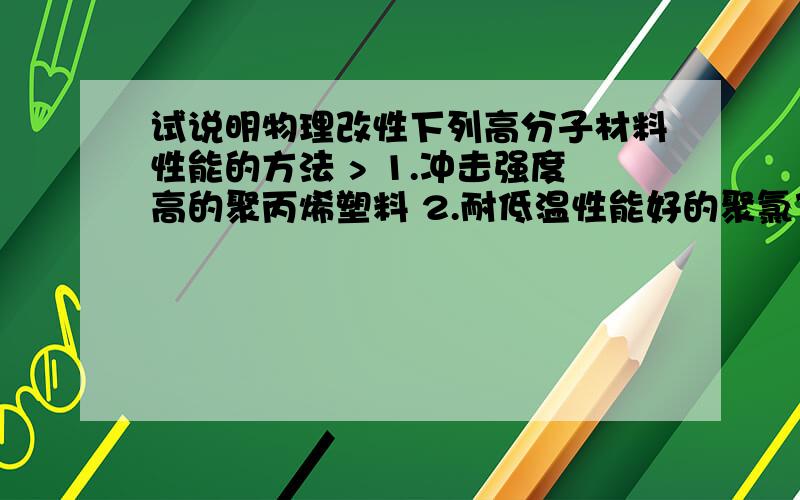 试说明物理改性下列高分子材料性能的方法 > 1.冲击强度高的聚丙烯塑料 2.耐低温性能好的聚氯乙烯塑料 >3