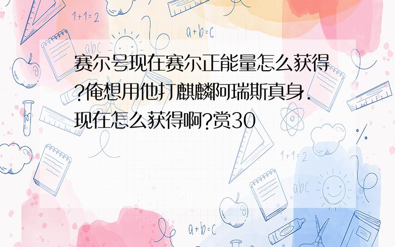 赛尔号现在赛尔正能量怎么获得?俺想用他打麒麟阿瑞斯真身.现在怎么获得啊?赏30