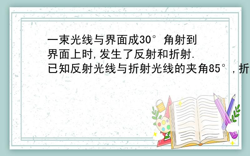 一束光线与界面成30°角射到界面上时,发生了反射和折射.已知反射光线与折射光线的夹角85°,折射角为多