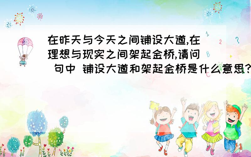 在昨天与今天之间铺设大道,在理想与现实之间架起金桥,请问 句中 铺设大道和架起金桥是什么意思?