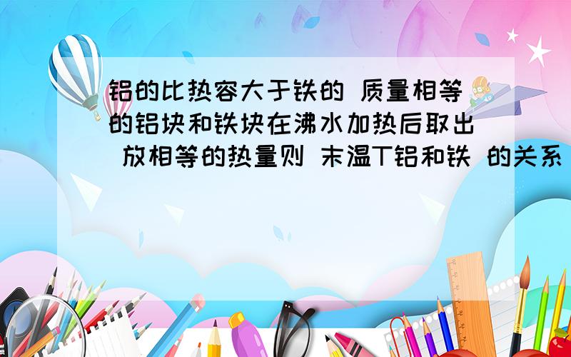 铝的比热容大于铁的 质量相等的铝块和铁块在沸水加热后取出 放相等的热量则 末温T铝和铁 的关系 比较下 急