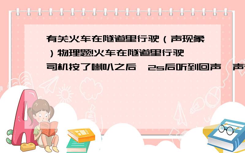 有关火车在隧道里行驶（声现象）物理题!火车在隧道里行驶,司机按了喇叭之后,2s后听到回声,声音在空气中的传播速度为340m/s,这辆车的速度为25m/s,问你司机听到回声后里隧道口有多远?