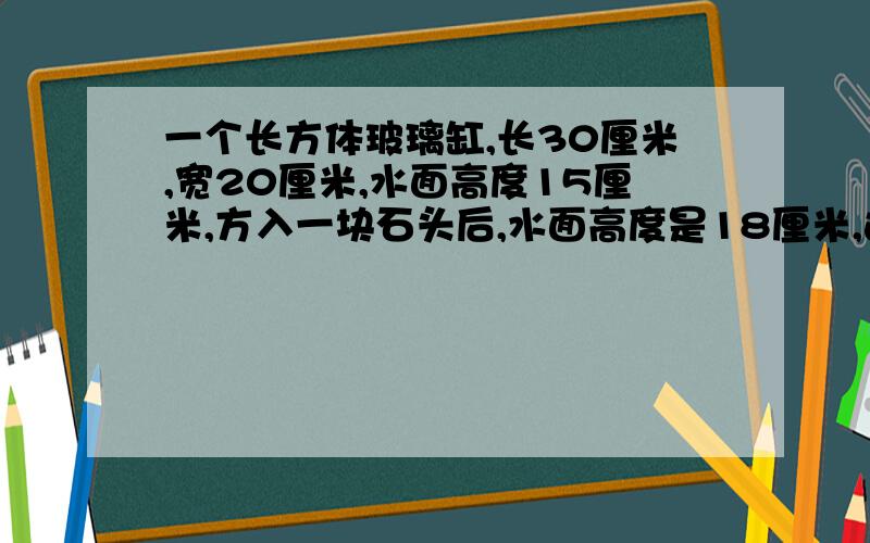 一个长方体玻璃缸,长30厘米,宽20厘米,水面高度15厘米,方入一块石头后,水面高度是18厘米,这块石头的体积是多少立方厘米?