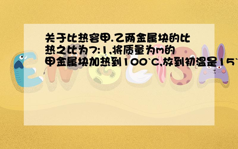 关于比热容甲.乙两金属块的比热之比为7:1,将质量为m的甲金属块加热到100`C,放到初温是15`C,质量为100克的水中,达到热平衡后的温度为35`C.若将质量为m的乙金属块加热到100`C,放到初温为15`C,质