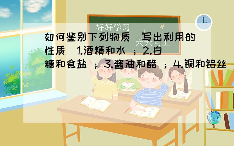 如何鉴别下列物质（写出利用的性质）1.酒精和水 ；2.白糖和食盐 ；3.酱油和醋 ；4.铜和铝丝 ；5.铁和铝块（同体积的） ；6.绦纶衣服与纯羊毛衣服 .是利用什么性质！性质