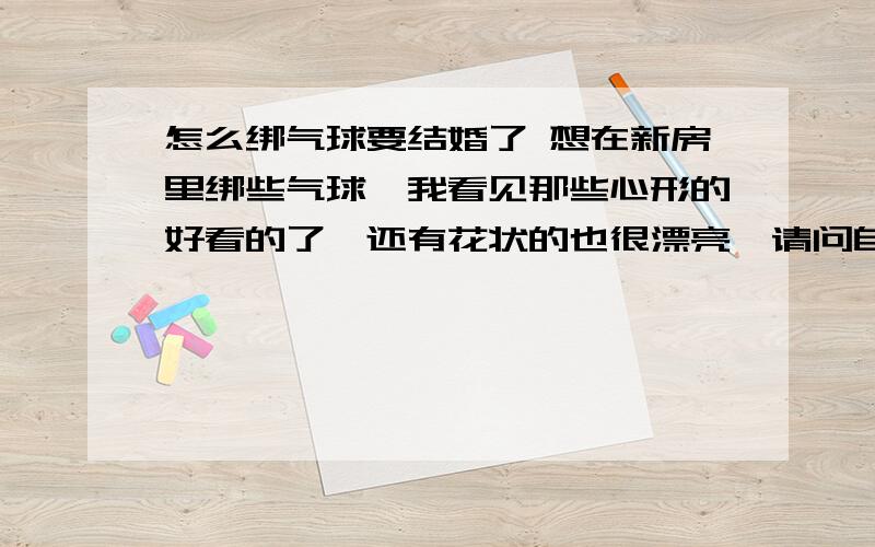 怎么绑气球要结婚了 想在新房里绑些气球,我看见那些心形的好看的了,还有花状的也很漂亮,请问自己能绑的吗在家 ,谁知道告诉下下面回答的都在说什么 我怎么不懂