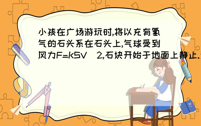 小孩在广场游玩时,将以充有氢气的石头系在石头上,气球受到风力F=KSV^2,石块开始于地面上静止.这里可以用整体法吗?若不用整体法怎么做B无论风速多大,气球连同石块都不会离开地面C若风速