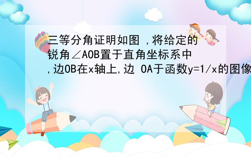 三等分角证明如图 ,将给定的锐角∠AOB置于直角坐标系中,边OB在x轴上,边 OA于函数y=1/x的图像交于点P,以P为圆心,以2OP为半径,交图像与R点,分别过点P和R作x轴、y轴的平行线,两直线交于M点,连结OM