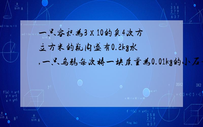 一只容积为3х10的负4次方立方米的瓶内盛有0.2kg水,一只乌鸦每次将一块质量为0.01kg的小石子投入瓶中,当它投入25块相同的石子后,水面升到瓶口,求1.瓶内石块的总体积2.)