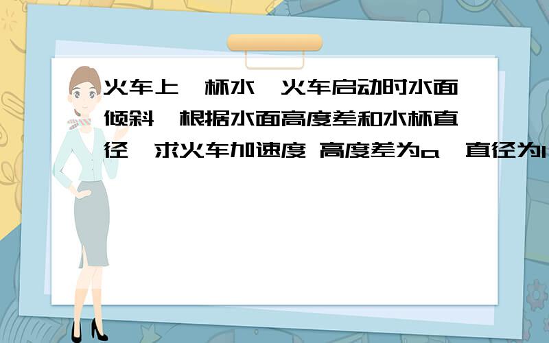 火车上一杯水,火车启动时水面倾斜,根据水面高度差和水杯直径,求火车加速度 高度差为a,直径为l