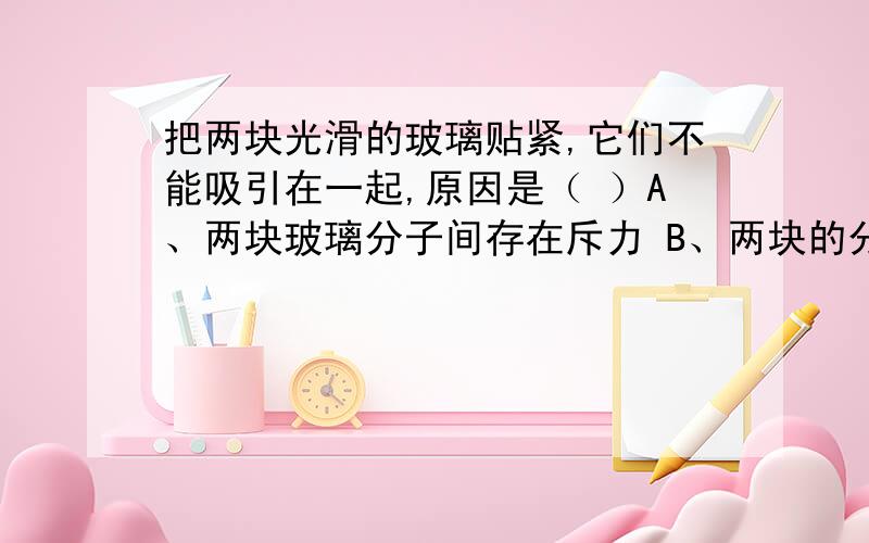 把两块光滑的玻璃贴紧,它们不能吸引在一起,原因是（ ）A、两块玻璃分子间存在斥力 B、两块的分子间距离太大,作用力太小 C、玻璃分子间隔太小,不能形成扩散 D、玻璃分子运动缓慢 请说明