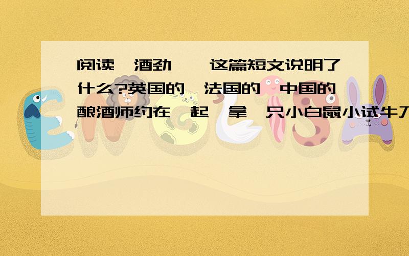 阅读《酒劲》,这篇短文说明了什么?英国的、法国的、中国的酿酒师约在一起,拿一只小白鼠小试牛刀.先是英国酿酒师拿了本国的威士忌酒在小白鼠鼻子前晃晃,结果小白鼠晕了.接着法国酿酒