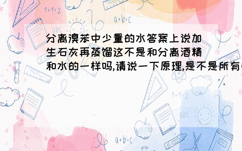 分离溴苯中少量的水答案上说加生石灰再蒸馏这不是和分离酒精和水的一样吗,请说一下原理,是不是所有的不溶于水的有机物都可以这样分离?