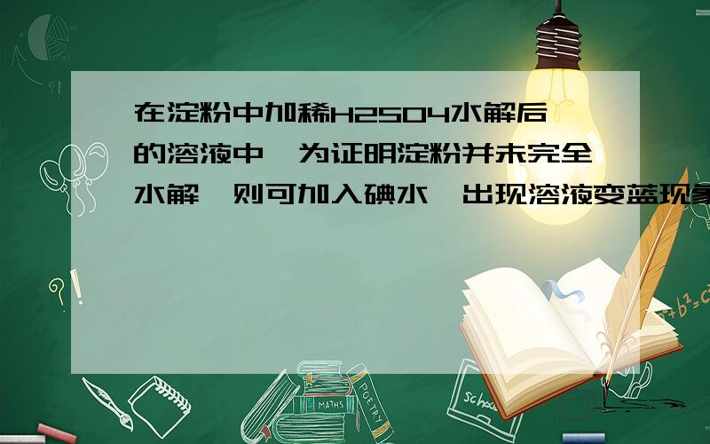 在淀粉中加稀H2SO4水解后的溶液中,为证明淀粉并未完全水解,则可加入碘水,出现溶液变蓝现象,则证明淀粉没有完全水解.可是淀粉中再次条件下不能溶于水的物质,遇碘水变蓝了不就不能说明