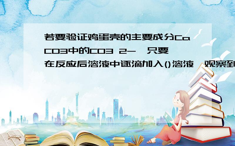 若要验证鸡蛋壳的主要成分CaCO3中的CO3 2-,只要在反应后溶液中逐滴加入()溶液,观察到（）现象即可（鸡蛋壳稀盐酸 有气泡产生为什么是这样的呢?碳酸钙和稀盐酸反应生成二氧化碳,和CO3 2-无