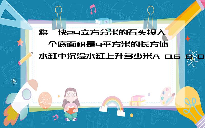 将一块24立方分米的石头投入一个底面积是4平方米的长方体水缸中沉没水缸上升多少米A 0.6 B 0.06 C 0.006 D 0.0006