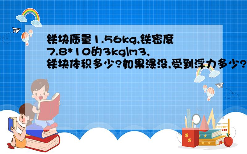 铁块质量1.56kg,铁密度7.8*10的3kg\m3,铁块体积多少?如果浸没,受到浮力多少?