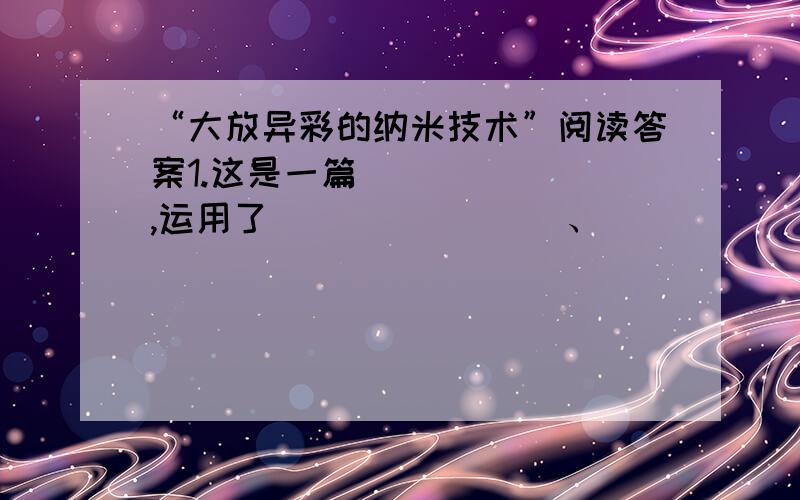 “大放异彩的纳米技术”阅读答案1.这是一篇_______,运用了________、_________的说明方法.3.纳米技术和传统技术有什么不同?4.随着纳米技术的日趋成熟,它在那些方面的应用将会越来越广?原文大