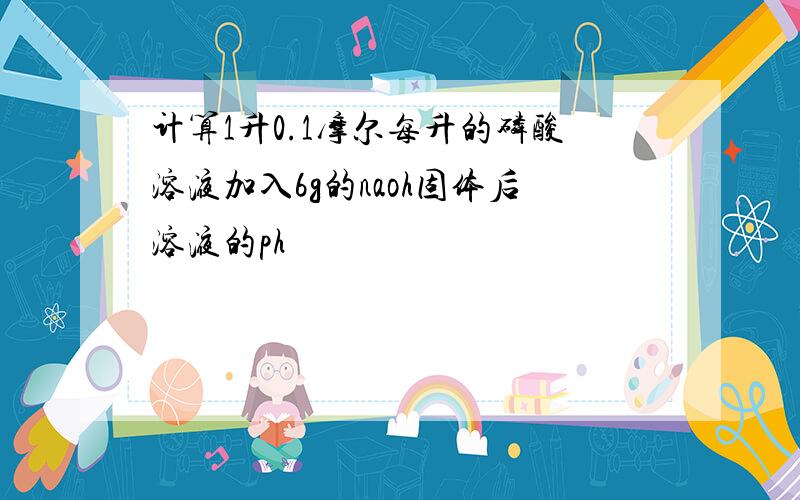 计算1升0.1摩尔每升的磷酸溶液加入6g的naoh固体后溶液的ph