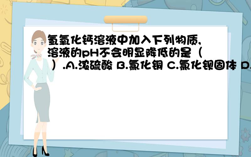 氢氧化钙溶液中加入下列物质,溶液的pH不会明显降低的是（ ）.A.浓硫酸 B.氯化铜 C.氯化钡固体 D.SO2