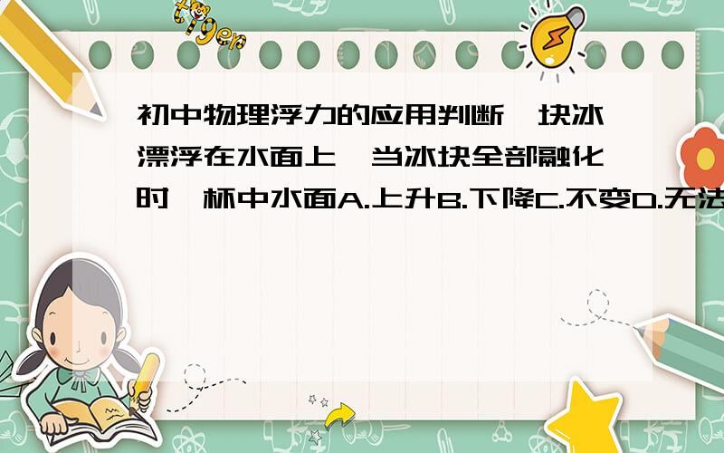 初中物理浮力的应用判断一块冰漂浮在水面上,当冰块全部融化时,杯中水面A.上升B.下降C.不变D.无法判断求原因