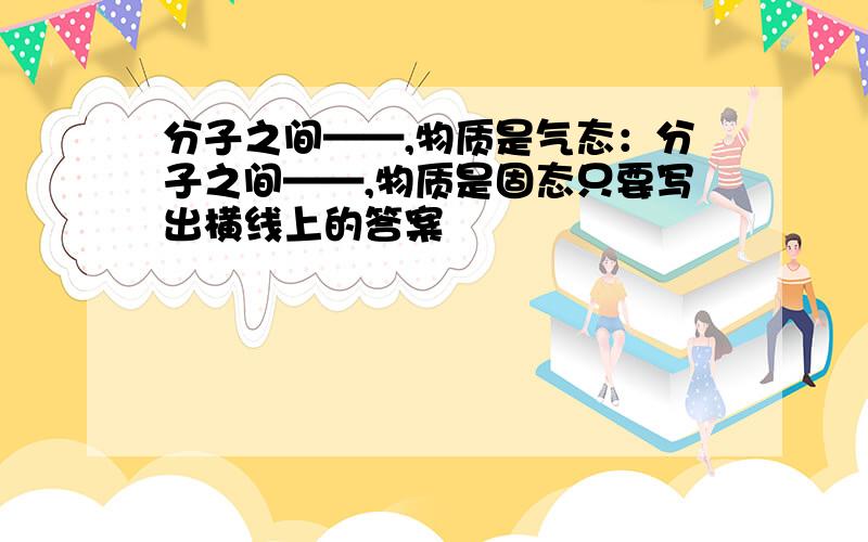 分子之间——,物质是气态：分子之间——,物质是固态只要写出横线上的答案