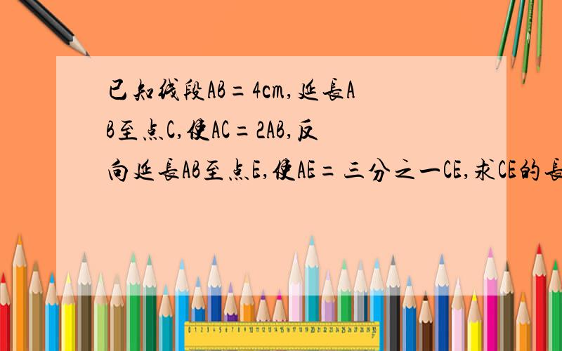 已知线段AB=4cm,延长AB至点C,使AC=2AB,反向延长AB至点E,使AE=三分之一CE,求CE的长