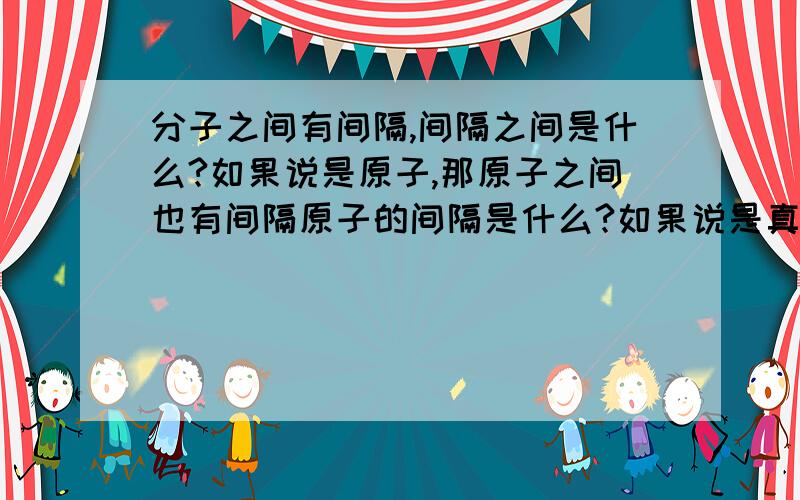 分子之间有间隔,间隔之间是什么?如果说是原子,那原子之间也有间隔原子的间隔是什么?如果说是真空,那有什么实验证明过这个结论的?或者是什么别的物质的话也说一下有什么实验.不知道的