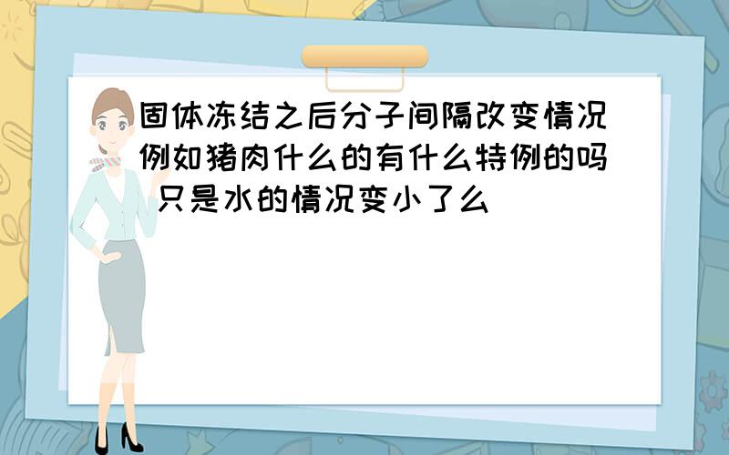 固体冻结之后分子间隔改变情况例如猪肉什么的有什么特例的吗 只是水的情况变小了么