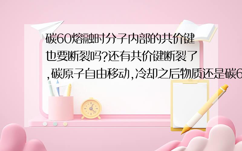 碳60熔融时分子内部的共价键也要断裂吗?还有共价键断裂了,碳原子自由移动,冷却之后物质还是碳60吗?