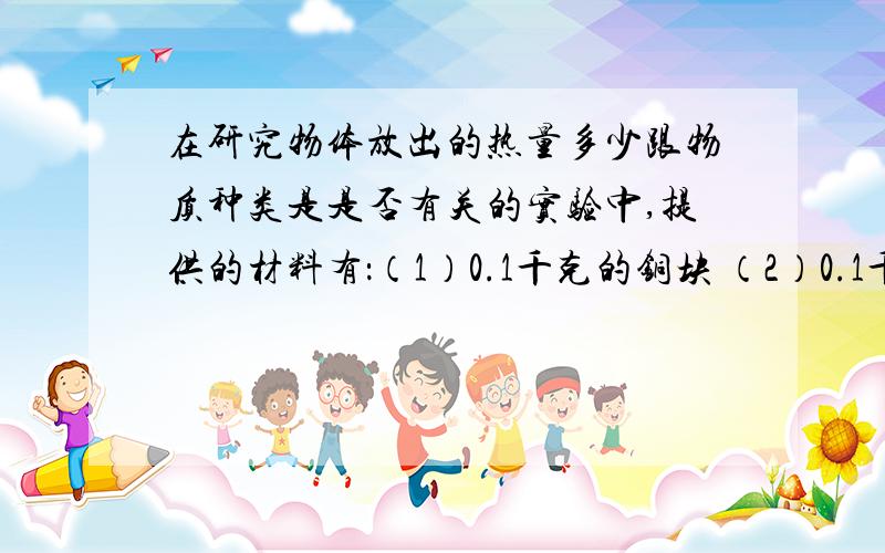 在研究物体放出的热量多少跟物质种类是是否有关的实验中,提供的材料有：（1）0.1千克的铜块 （2）0.1千克的铝块（3）0.2千克的铜块 （4）0.3千克的铝块应该选的是：A:（1）和(2)B:(1)和(3)C:(2