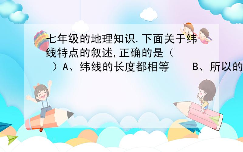 七年级的地理知识.下面关于纬线特点的叙述,正确的是（   ）A、纬线的长度都相等    B、所以的纬线都呈半圆形C、纬线指示东西方向    D、所以的纬线都是个半圆圈.