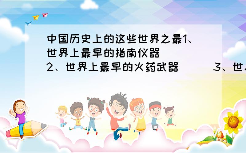 中国历史上的这些世界之最1、世界上最早的指南仪器（ ） 2、世界上最早的火药武器 （ ）3、世界上最早的地震仪（ ） 4、现存最早的金属火器（ ) 5、世界上最早的兵书( ) 6、世界上发现的