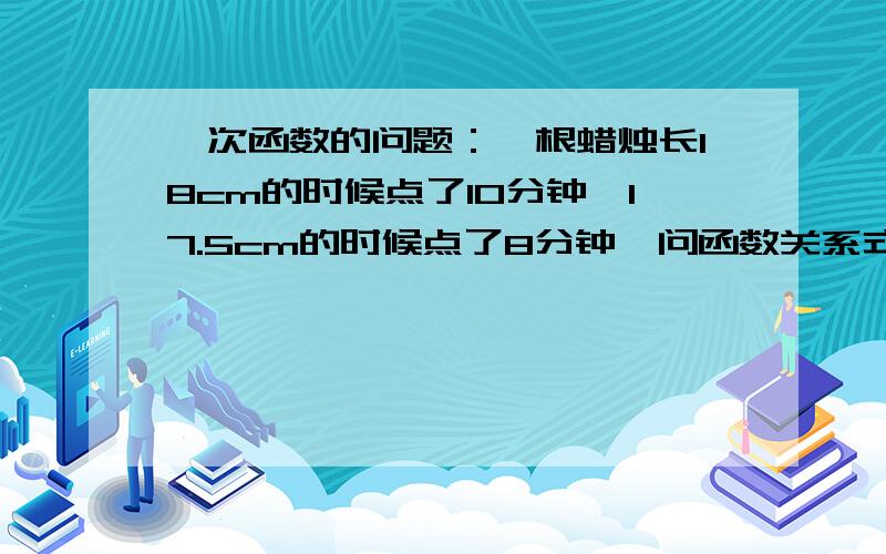 一次函数的问题：一根蜡烛长18cm的时候点了10分钟,17.5cm的时候点了8分钟,问函数关系式2.求蜡烛未燃烧的时候,原长多少厘米3.这支蜡烛可燃烧多少时间