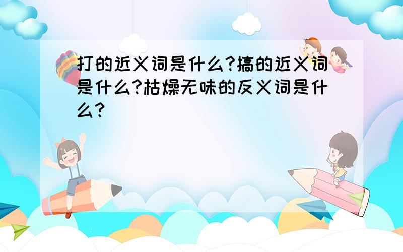 打的近义词是什么?搞的近义词是什么?枯燥无味的反义词是什么?